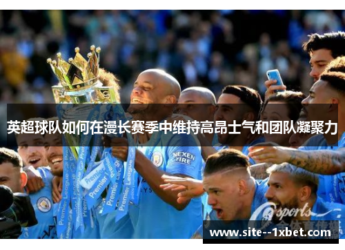 英超球队如何在漫长赛季中维持高昂士气和团队凝聚力 英超球队如何在漫长赛季中维持高昂士气和团队凝聚力