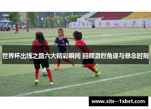 世界杯出线之路六大精彩瞬间 回顾激烈角逐与悬念时刻 世界杯出线之路六大精彩瞬间 回顾激烈角逐与悬念时刻