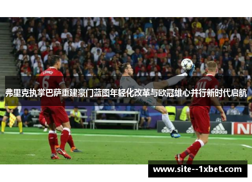 弗里克执掌巴萨重建豪门蓝图年轻化改革与欧冠雄心并行新时代启航