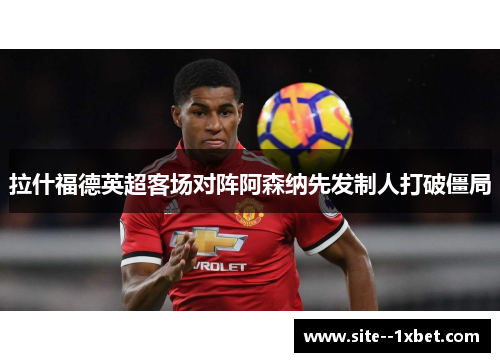 拉什福德英超客场对阵阿森纳先发制人打破僵局 拉什福德英超客场对阵阿森纳先发制人打破僵局