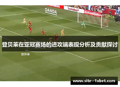 登贝莱在亚冠赛场的进攻端表现分析及贡献探讨 登贝莱在亚冠赛场的进攻端表现分析及贡献探讨
